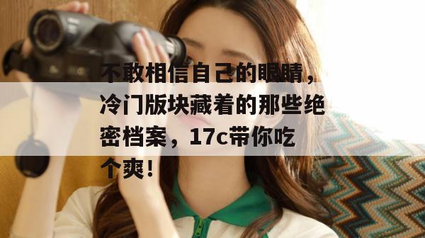 不敢相信自己的眼睛，冷门版块藏着的那些绝密档案，17c带你吃个爽！
