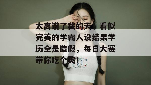 太离谱了我的天，看似完美的学霸人设结果学历全是造假，每日大赛带你吃个爽！