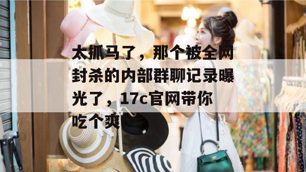 太抓马了，那个被全网封杀的内部群聊记录曝光了，17c官网带你吃个爽！