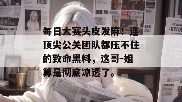 每日大赛头皮发麻!连顶尖公关团队都压不住的致命黑料,这哥-姐算是彻底凉透了。