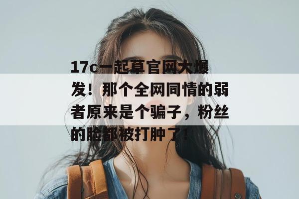 17c一起草官网大爆发！那个全网同情的弱者原来是个骗子，粉丝的脸都被打肿了！