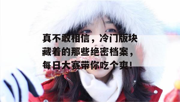 真不敢相信,冷门版块藏着的那些绝密档案,每日大赛带你吃个爽!