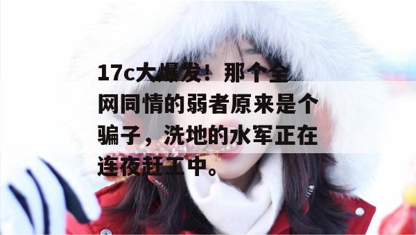 17c大爆发！那个全网同情的弱者原来是个骗子，洗地的水军正在连夜赶工中。