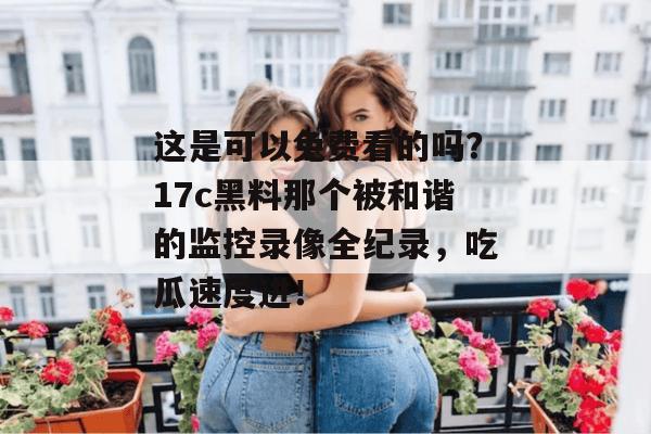 这是可以免费看的吗?17c黑料那个被和谐的监控录像全纪录,吃瓜速度进!