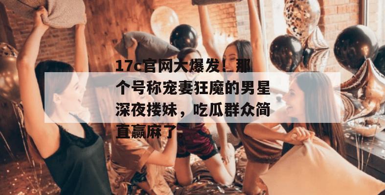 17c官网大爆发！那个号称宠妻狂魔的男星深夜搂妹，吃瓜群众简直赢麻了。