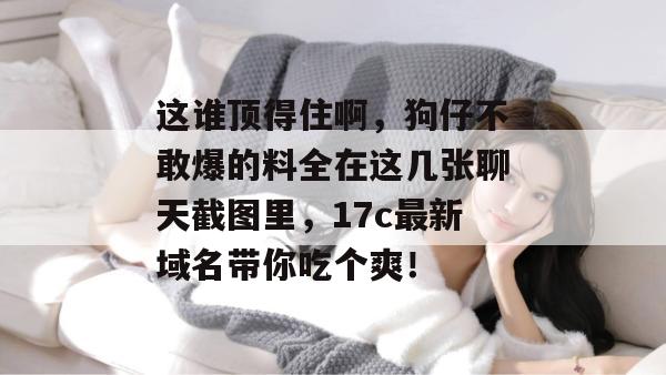 这谁顶得住啊，狗仔不敢爆的料全在这几张聊天截图里，17c最新域名带你吃个爽！