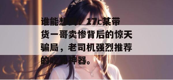 谁能想到？17c某带货一哥卖惨背后的惊天骗局，老司机强烈推荐的吃瓜神器。