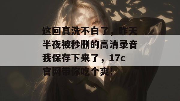 这回真洗不白了，昨天半夜被秒删的高清录音我保存下来了，17c官网带你吃个爽！