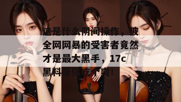 这是什么阴间操作，被全网网暴的受害者竟然才是最大黑手，17c黑料带你吃个爽！
