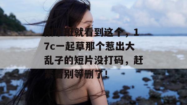刚下班就看到这个,17c一起草那个惹出大乱子的短片没打码,赶紧看别等删了!