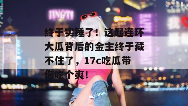 终于实锤了！这起连环大瓜背后的金主终于藏不住了，17c吃瓜带你吃个爽！