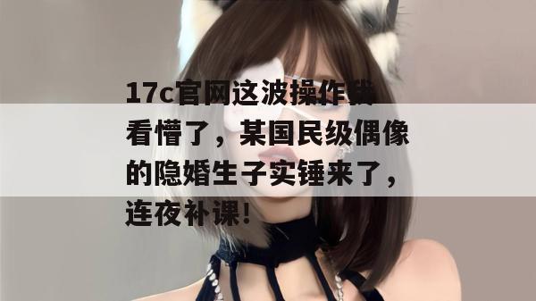 17c官网这波操作我看懵了，某国民级偶像的隐婚生子实锤来了，连夜补课！