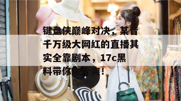 键盘侠巅峰对决，某音千万级大网红的直播其实全靠剧本，17c黑料带你吃个爽！