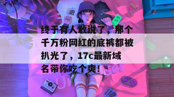 终于有人敢说了,那个千万粉网红的底裤都被扒光了,17c最新域名带你吃个爽!