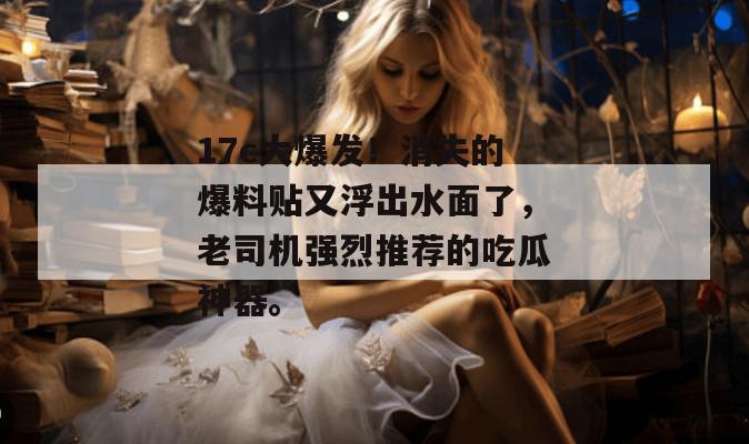 17c大爆发！消失的爆料贴又浮出水面了，老司机强烈推荐的吃瓜神器。