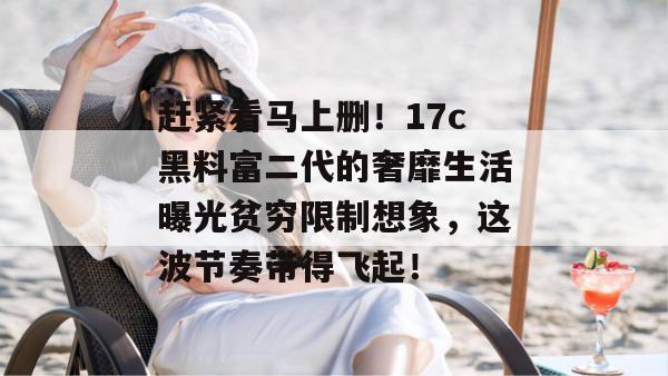 赶紧看马上删!17c黑料富二代的奢靡生活曝光贫穷限制想象,这波节奏带得飞起!