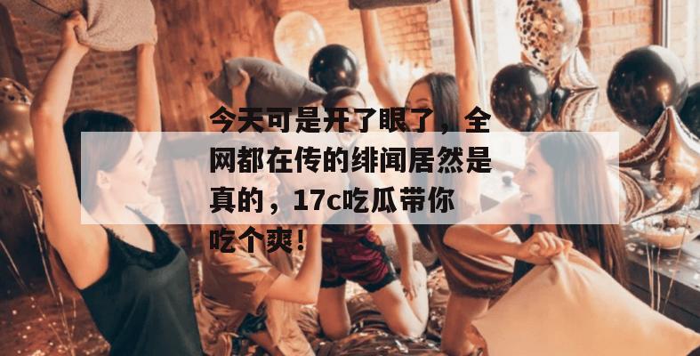 今天可是开了眼了，全网都在传的绯闻居然是真的，17c吃瓜带你吃个爽！