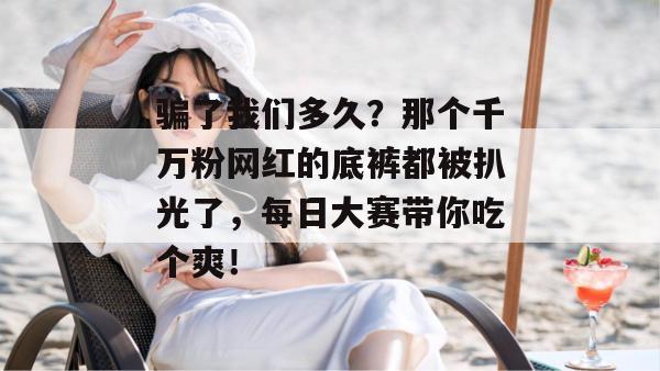 骗了我们多久？那个千万粉网红的底裤都被扒光了，每日大赛带你吃个爽！