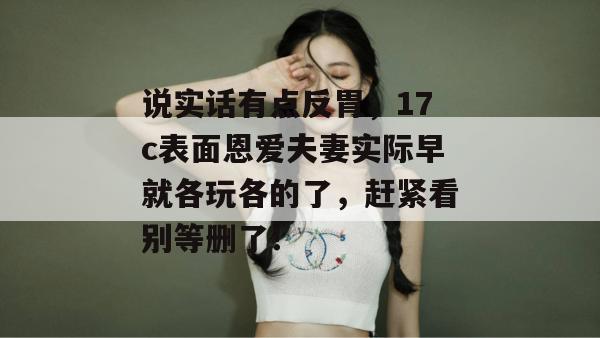 说实话有点反胃，17c表面恩爱夫妻实际早就各玩各的了，赶紧看别等删了！