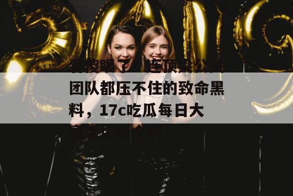 看傻眼了！连顶尖公关团队都压不住的致命黑料，17c吃瓜每日大赛带你吃个爽！