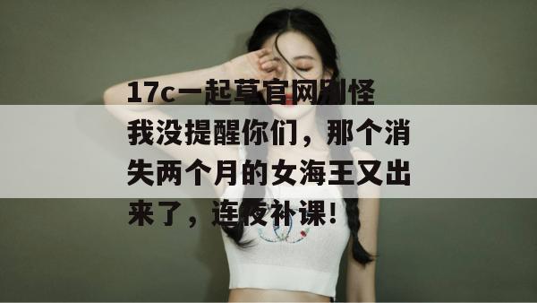 17c一起草官网别怪我没提醒你们，那个消失两个月的女海王又出来了，连夜补课！