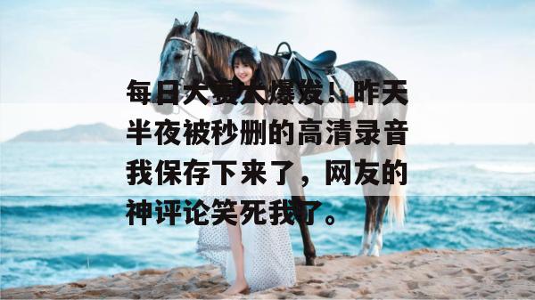 每日大赛大爆发！昨天半夜被秒删的高清录音我保存下来了，网友的神评论笑死我了。