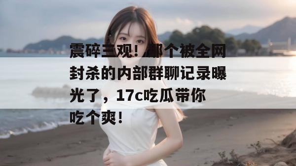 震碎三观！那个被全网封杀的内部群聊记录曝光了，17c吃瓜带你吃个爽！