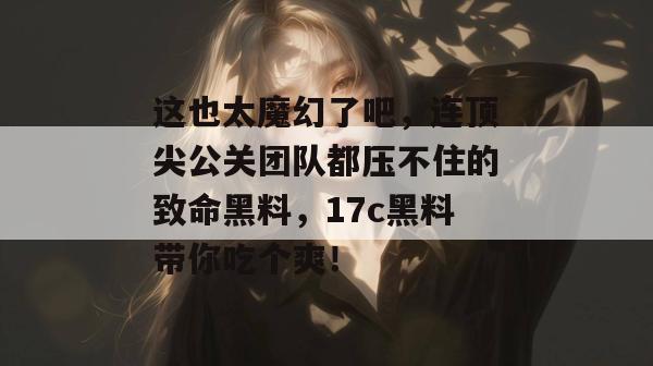 这也太魔幻了吧，连顶尖公关团队都压不住的致命黑料，17c黑料带你吃个爽！