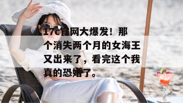 17c官网大爆发！那个消失两个月的女海王又出来了，看完这个我真的恐婚了。