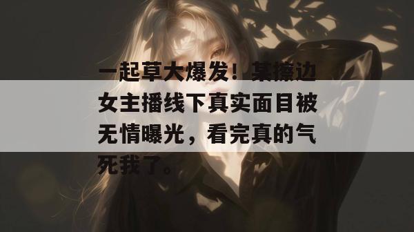 一起草大爆发！某擦边女主播线下真实面目被无情曝光，看完真的气死我了。