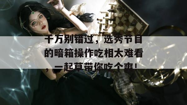千万别错过，选秀节目的暗箱操作吃相太难看，一起草带你吃个爽！