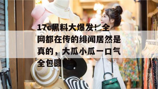 17c黑料大爆发！全网都在传的绯闻居然是真的，大瓜小瓜一口气全包圆了。