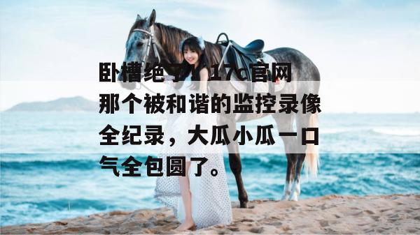 卧槽绝了！17c官网那个被和谐的监控录像全纪录，大瓜小瓜一口气全包圆了。