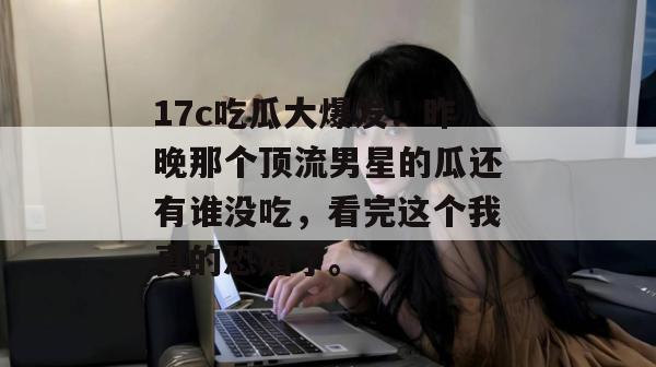 17c吃瓜大爆发！昨晚那个顶流男星的瓜还有谁没吃，看完这个我真的恐婚了。