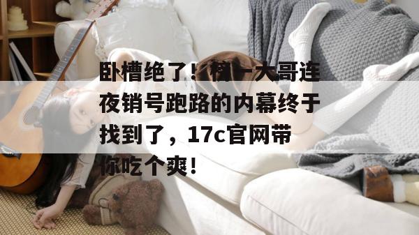 卧槽绝了！榜一大哥连夜销号跑路的内幕终于找到了，17c官网带你吃个爽！