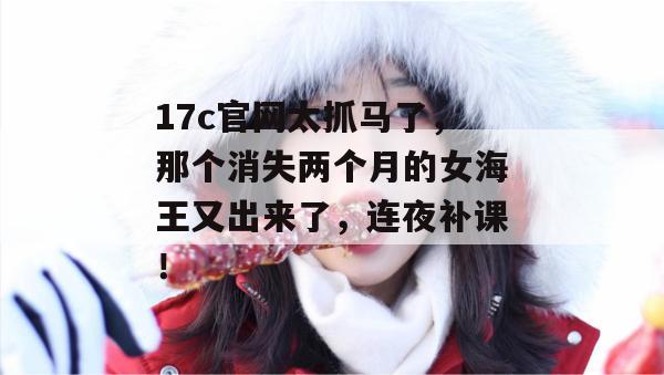 17c官网太抓马了，那个消失两个月的女海王又出来了，连夜补课！