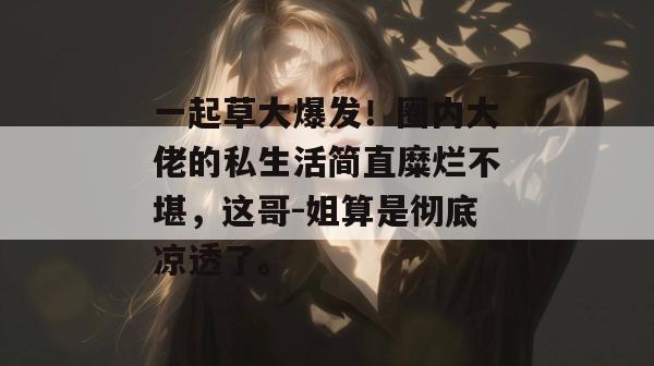 一起草大爆发！圈内大佬的私生活简直糜烂不堪，这哥-姐算是彻底凉透了。