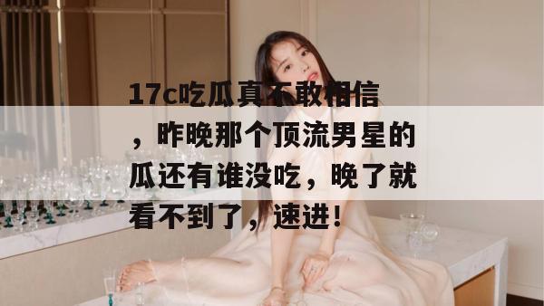17c吃瓜真不敢相信，昨晚那个顶流男星的瓜还有谁没吃，晚了就看不到了，速进！