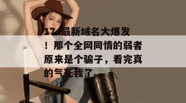 17c最新域名大爆发！那个全网同情的弱者原来是个骗子，看完真的气死我了。