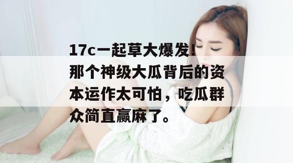 17c一起草大爆发！那个神级大瓜背后的资本运作太可怕，吃瓜群众简直赢麻了。