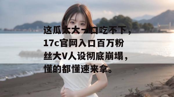 这瓜太大一口吃不下，17c官网入口百万粉丝大V人设彻底崩塌，懂的都懂速来拿。