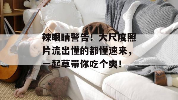 辣眼睛警告！大尺度照片流出懂的都懂速来，一起草带你吃个爽！