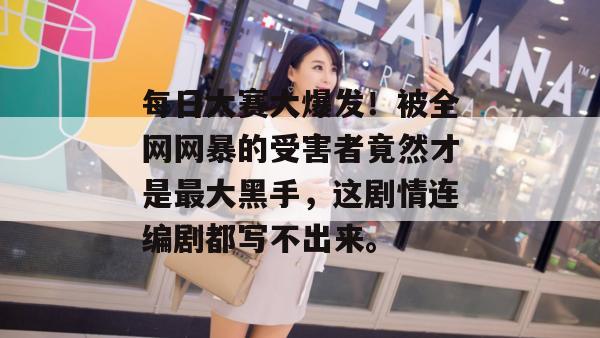 每日大赛大爆发！被全网网暴的受害者竟然才是最大黑手，这剧情连编剧都写不出来。