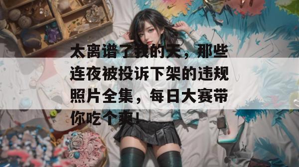 太离谱了我的天，那些连夜被投诉下架的违规照片全集，每日大赛带你吃个爽！