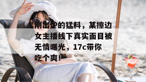 刚出炉的猛料，某擦边女主播线下真实面目被无情曝光，17c带你吃个爽！