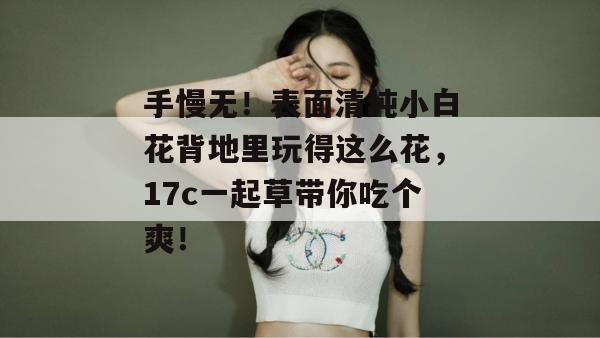 手慢无！表面清纯小白花背地里玩得这么花，17c一起草带你吃个爽！