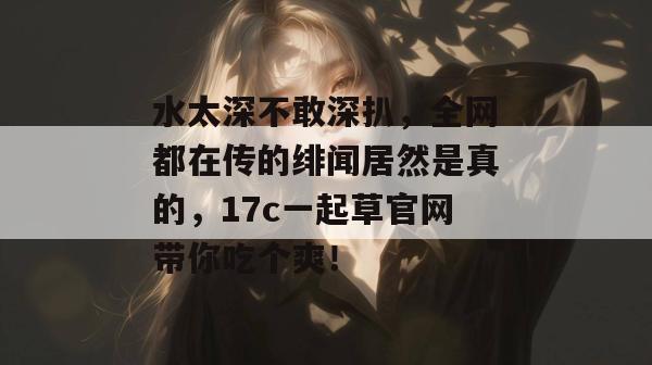 水太深不敢深扒，全网都在传的绯闻居然是真的，17c一起草官网带你吃个爽！