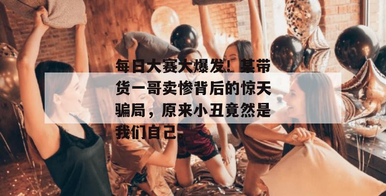 每日大赛大爆发！某带货一哥卖惨背后的惊天骗局，原来小丑竟然是我们自己。