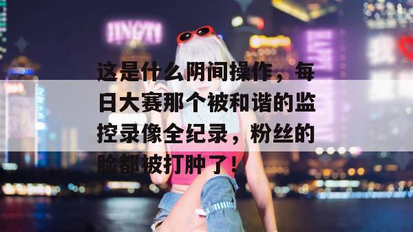 这是什么阴间操作，每日大赛那个被和谐的监控录像全纪录，粉丝的脸都被打肿了！