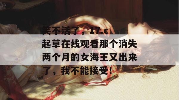笑不活了，17.c 起草在线观看那个消失两个月的女海王又出来了，我不能接受！